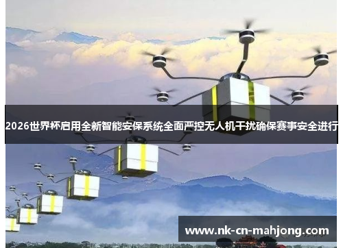2026世界杯启用全新智能安保系统全面严控无人机干扰确保赛事安全进行