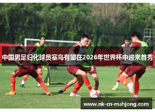 中国男足归化球员塞鸟有望在2026年世界杯中迎来首秀