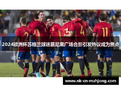 2024欧洲杯苏格兰球迷慕尼黑广场合影引发热议成为焦点