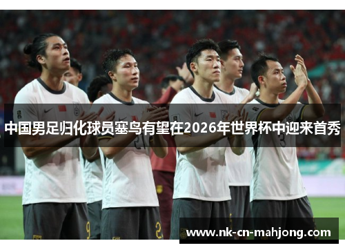 中国男足归化球员塞鸟有望在2026年世界杯中迎来首秀